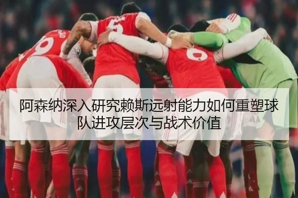 阿森纳深入研究赖斯远射能力如何重塑球队进攻层次与战术价值