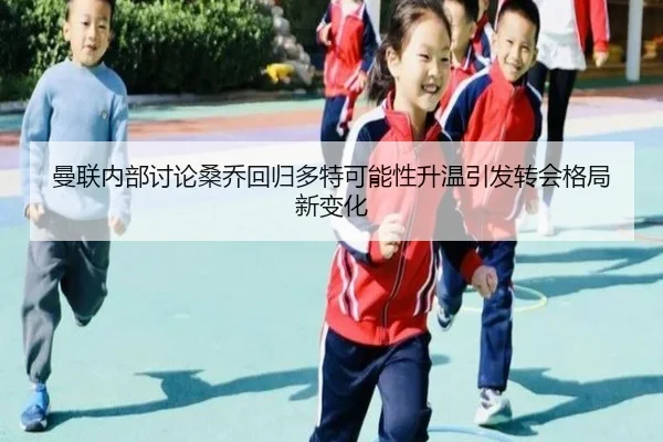 曼联内部讨论桑乔回归多特可能性升温引发转会格局新变化