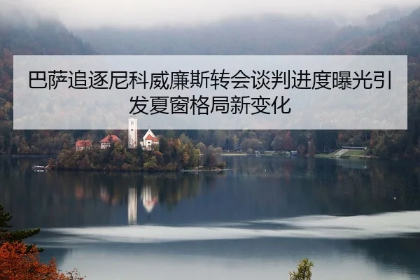 巴萨追逐尼科威廉斯转会谈判进度曝光引发夏窗格局新变化