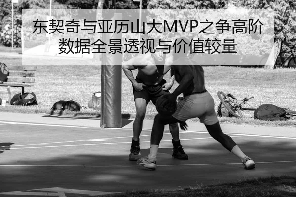 东契奇与亚历山大MVP之争高阶数据全景透视与价值较量