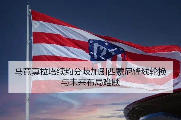 马竞莫拉塔续约分歧加剧西蒙尼锋线轮换与未来布局难题