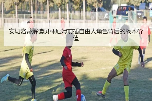安切洛蒂解读贝林厄姆前插自由人角色背后的战术价值