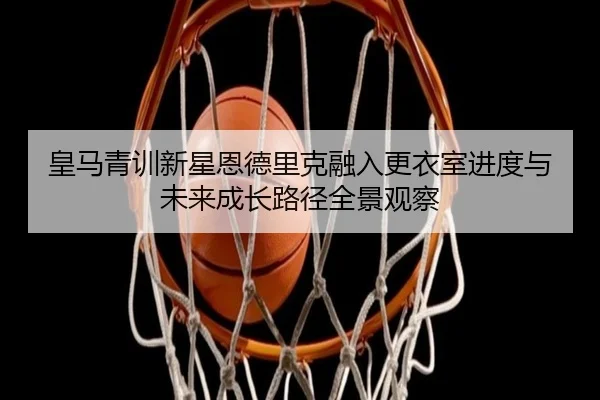 皇马青训新星恩德里克融入更衣室进度与未来成长路径全景观察